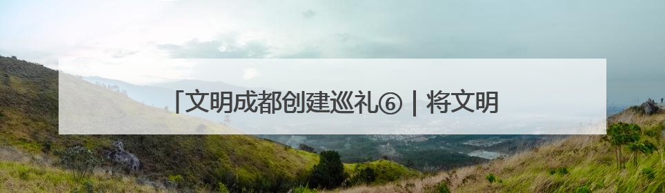 文明成都创建巡礼⑥｜将文明融入工作实践，他们做出成效